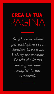 Scegli un prodotto per soddisfare i tuoi desideri. Crea il tuo YSL by me account. Lascia che la tua immaginazione completi la tua creatività