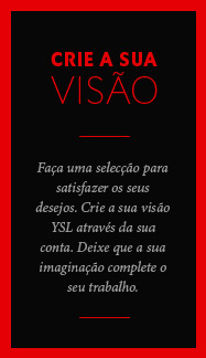 Faça uma selecção que se adeque aos seus desejos. Crie a sua conta YSL by me. Deixe que a sua imaginação complete o seu trabalho.